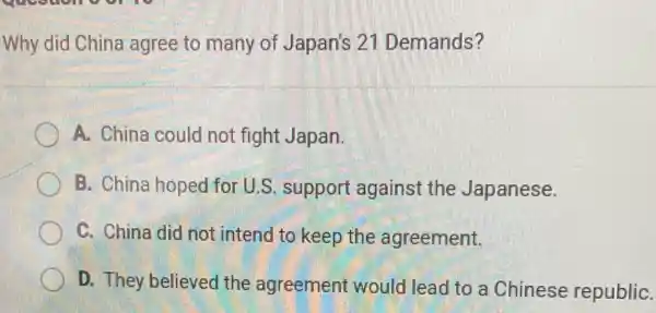 Why did China agree to many of Japan's 21 Demands?
A. China could not fight Japan.
B. China hoped for U.S. support against the Japanese.
C. China did not intend to keep the agreement.
D. They believed the agreement would lead to a Chinese republiC.