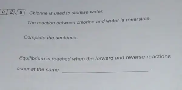 Chlorine is used to sterilise water.
The reaction between chlorine and water is reversible.
Complete the sentence.
Equilibrium is reached when the forward and reverse reactions
occur at the same __