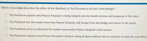 Which choice best describes the effect of the flashback in "An Occurrence at Owl Creek Bridge"?
The flashback explains why Peyton Farquhar is being hanged and also builds tension and suspense in the story.
) The flashback lets the reader know that Peyton Farquhar will escape from the bridge and return to his family.
The flashback serves to disorient the readers and resolve Peyton Farquhar's fate sooner.
The flashback explains what Peyton Farquhar's family is doing at home without him to continue to help the war effort.