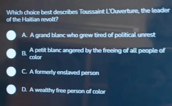 Which choice best describes Toussaint L'Ouverture, the leader
of the Haitian revolt?
A. Agrand blanc who grew tired of political unrest
B.
A petit blanc angered by the freeing of all people of
color
C. A formerly enslaved person
D. A wealthy free person of color