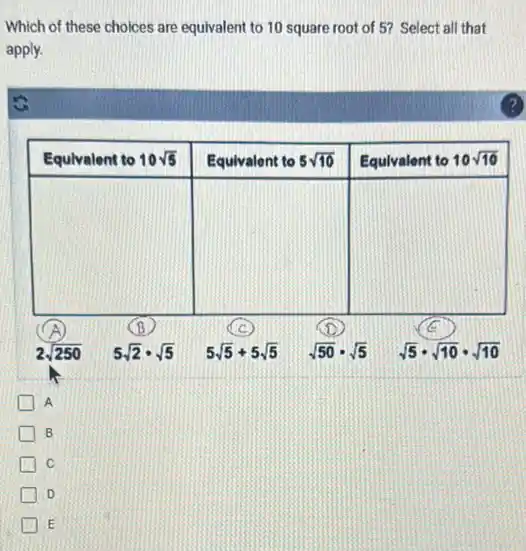 Which of these choices are equivalent to 10 square root of 5 ? Select all that apply.
A
B
C
D
E