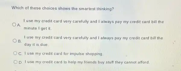 Which of these choices shows the smartest thinking?
I use my credit card very carefully and I always pay my credit card bill the
A.
minute I get it.
I use my credit card very carefully and I always pay my credit card bill the
B.
day it is due.
C. I use my credit card for impulse shopping
D. I use my credit card to help my friends buy stuff they cannot afford.