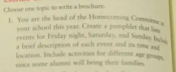 Choose one topic to write a brochure.
1. You are the head of the Homecoming Committee at
your school this year.Create a pamphlet that lists
events for Friday night.Saturday.and Sunday.Include
a brief description of each event and its time and
location.Include activities for different age groups,
since some alumni will bring their families.