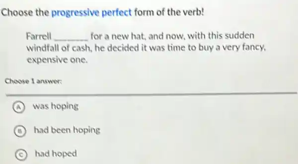 Choose the progressive perfect form of the verb!
Farrell __ for a new hat and now, with this sudden
windfall of cash, he decided it was time to buy a very fancy.
expensive one.
Choose 1 answer:
A was hoping
B had been hoping
C had hoped