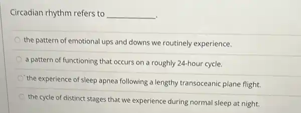 Circadian rhythm refers to __
the pattern of emotional ups and downs we routinely experience.
a pattern of functioning that occurs on a roughly 24-hour cycle.
the experience of sleep apnea following a lengthy transoceanic plane flight.
the cycle of distinct stages that we experience during normal sleep at night.