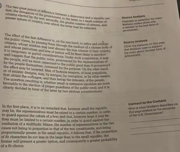 citizens electron of the seconnient, in the democracy and a republic an
atton of difference
sphere of country, over willly, the
Potherest, evernment, in the rest;
the public of the first difference
and whosehose, wisdoming them
the one hand.to refine and enlarge
we to temporary on partial
true interest of
that the public nsiderations Under such a
the ac people them more consonant
(to the most by the expression. It may
first obtainter designer ted. Men of factious the purpose. On the
The question suffrages, and then betray the unerests, of the
the suffrages, any intrigue, by corruption, or by
favorable to the sulting is whether
decided in favor of the latter bardians
In the first place , it
to guiet the representative remarked that, however small the
the guard against the calive must be raised to a certain be
of a few; and that, however large it may be,
confusion of a multitude certain number, in order to guard against
proportiot being in proportion to that of the two constituents,and being
of protionally greater in the small republic, it follows that, if the proportion
former will present a greater option, and consequently a greater probability
not less in the large than in the small republic, the
of a fit choice.
Source Analysis
Madison makes about why
Highlight or underline the claim
a republic is the best form of
government.
Source Analysis
Circle the evidence on this page
that Madison uses to support
his claim about the best form of
government.
Connect to the Content
How is what Madison describes on
this page evident in the structure
of the U.S. Government?
__
__
__