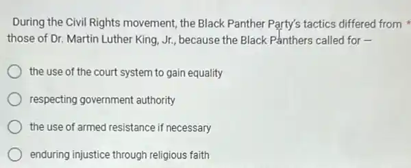 During the Civil Rights movement, the Black Panther Party's tactics differed from
those of Dr. Martin Luther King, Jr, because the Black Panthers called for -
the use of the court system to gain equality
respecting government authority
the use of armed resistance if necessary
enduring injustice through religious faith