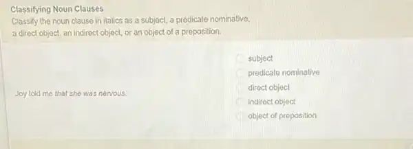 Classifying Noun Clauses
Classify the noun clause in italics as a subject, a predicate nominative,
a direct object, an indirect object, or an object of a preposition.
Joy told me that she was nervous.
subject
predicate nominative
direct object
indirect object
object of preposition