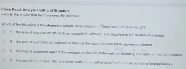 Close Read: Analyze Craft and Structure
Identify the choice that best answers the question.
Which of the following is the clearest example of an allusion in "Declaration of Sentiments"?
A. the use of negative words such as compelled, withheld, and deprived to stir readers to outrage
B. the use of examples as evidence in building the case that men have oppressed women
C. the logical argument against the unequal application of the nations' founding principles to men and women
D. the use of the phrase "We hold these truths to be self-evident" from the Declaration of Independence