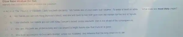 Close Read: Analyze the Text
Identify the choice that best answers the question
In Act II of The Tragedy of Macbeth, Lady Macbeth declares "My hands are of your color, but I shame / To wear a heart so white
__ What does she most likely mean?
A Her hands are red with King Duncan's blood, and she will have to live with guilt over the murder for the rest of her life
B Like Macbeth, her hands are red with King Duncan's blood; unlike Macbeth, she is not afraid of the consequences.
C. She and Macbeth are of the nobility and can expect a bright future now that Duncan is gone
D She is an accomplice to Duncan's murder.unlike her husband, she believes that the king deserved to die