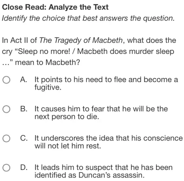 Close Read:Analyze the Text
Identify the choice that best answers the question.
In Act II of The Tragedy of Macbeth, what does the
cry "Sleep no more! / Macbeth does murder sleep
__ " mean to Macbeth?
A. It points to his need to flee and become a
fugitive.
B. It causes him to fear that he will be the
next person to die.
C. It underscores the idea that his conscience
will not let him rest.
D. It leads him to suspect that he has been
identified as Duncan's assassin.