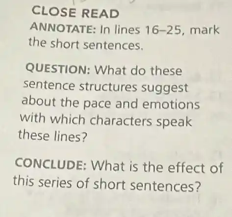 CLOSE READ
ANNOTATE: In lines 16-25 mark
the short sentences.
QUESTION: What do these
sentence structures suggest
about the pace and emotions
with which characters speak
these lines?
CONCLUDE: What is the effect of
this series of short sentences?