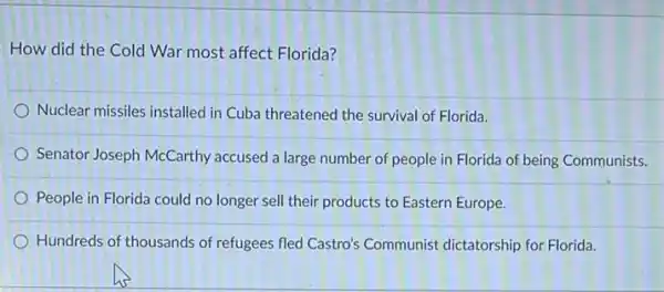 How did the Cold War most affect Florida?
Nuclear missiles installed in Cuba threatened the survival of Florida.
Senator Joseph McCarthy accused a large number of people in Florida of being Communists.
People in Florida could no longer sell their products to Eastern Europe.
Hundreds of thousands of refugees fled Castro's Communist dictatorship for Florida.