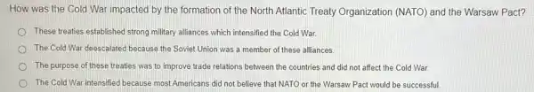 How was the Cold War impacted by the formation of the North Atlantic Treaty Organization (NATO) and the Warsaw Pact?
These treaties established strong military alliances which intensified the Cold War.
The Cold War deescalate because the Soviet Union was a member of these alliances
The purpose of these treaties was to improve trade relations between the countries and did not affect the Cold War.
The Cold War intensified because most Americans did not believe that NATO or the Warsaw Pact would be successful.