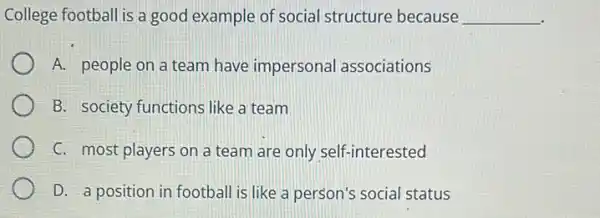 College football is a good example of social structure because __
A. people on a team have impersonal associations
B. society-functions like a team
C. most players on a team are only self-interested
D. a position in football is like a person's social status