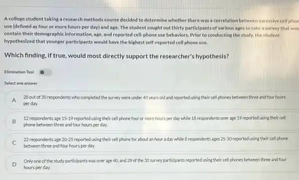 A college student taking a research methods course decided to determine whether there was a correlation between excessive cell phon
use (defined as four or more hours per day) and age. The student sought out thirty participants of various ages to take a survey that wou
contain their demographic information, age, and reported cell-phone use behaviors. Prior to conducting the study.the student
hypothesized that younger participants would have the highest self-reported cell phone use.
Which finding, if true , would most directly support the researcher's hypothesis?
Elimination Tool
Select one answer
A
28 out of 30 respondents who completed the survey were under 40 years old and reported using their cell phones between three and four hours
perday.
B
12 respondents age 15-19 reported using their cell phone four or more hours per day while 18 respondents over age 19 reported using their cell
phone between three and four hours per day.
22 respondents age 20-25 reported using their cell phone for about an hour a day while 8 respondents ages 25-30 reported using their cell phone
between three and four hours per day.
D
Only one of the study participants was over age 40, and 29 of the 30 survey participants reported using their cell phones between three and four
hours perday.