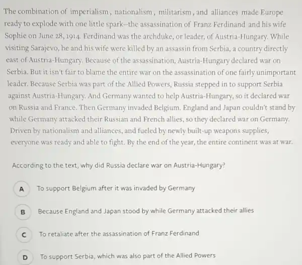 The combination of imperialism , nationalism, militarism ,and alliances made Europe
ready to explode with one little spark-the assassination of Franz Ferdinand and his wife
Sophie on June 281914. Ferdinand was the archduke, or leader, of Austria-Hungary. While
visiting Sarajevo, he and his wife were killed by an assassin from Serbia, a country directly
east of Austria-Hungary.Because of the assassination, Austria -Hungary declared war on
Serbia. But it isn't fair to blame the entire war on the assassination of one fairly unimportant
leader. Because Serbia was part of the Allied Powers, Russia stepped in to support Serbia
against Austria-Hungary.And Germany wanted to help Austria-Hungary, so it declared war
on Russia and France . Then Germany invaded Belgium. England and Japan couldn't stand by
while Germany attacked their Russian and French allies, so they declared war on Germany.
Driven by nationalism and alliances, and fueled by newly built-up weapons supplies,
everyone was ready and able to fight. By the end of the year,the entire continent was at war.
According to the text,why did Russia declare war on Austria-Hungary?
A To support Belgium after it was invaded by Germany
B ) Because England and Japan stood by while Germany attacked their allies
C ) To retaliate after the assassination of Franz Ferdinand
D ) To support Serbia, which was also part of the Allied Powers