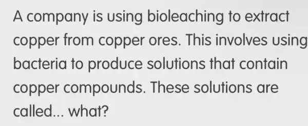 A company is using bioleaching to extract
copper from copper ores . This involves ; using
bacteria to produce solutions that contain
copper compounds . These solutions ; are
called __ what?