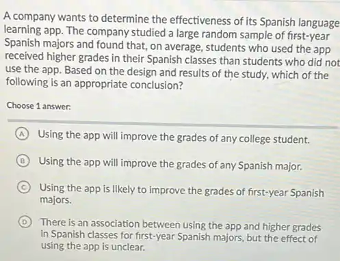 A company wants to determine the effectiveness of its Spanish language
learning app. The company studied a large random sample of first-year
Spanish majors and found that, on average, students who used the app
received higher grades in their Spanish classes than students who did not
use the app. Based on the design and results of the study.which of the
following is an appropriate conclusion?
Choose 1 answer:
A Using the app will improve the grades of any college student.
B Using the app will improve the grades of any Spanish major.
C
Using the app is likely to improve the grades of first-year Spanish
majors.
D There is an association between using the app and higher grades
in Spanish classes for first-year Spanish majors, but the effect of
using the app is unclear.