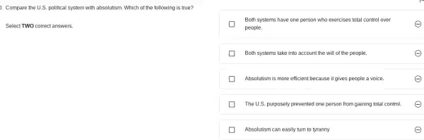 ). Compare the U.S political system with absolutism Which of the following is true?
Select TWO correct answers.
Both systems have one person who exercises total control over
e
people.
Both systems take into account the will of the people.
Absolutism is more efficient because it gives people a voice.
The U.S. purposely prevented one person from gaining total control.
Absolutism can easily turn to tyranny	e