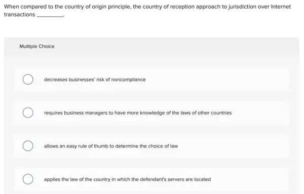 When compared to the country of origin principle the country of reception approach to jurisdiction over Internet
transactions __
Multiple Choice
decreases businesses' risk of noncompliance
requires business managers to have more knowledge of the laws of other countries
allows an easy rule of thumb to determine the choice of law
applies the law of the country in which the defendant's servers are located