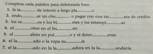 Completa cada palabra para deletrearla bien.
1. la ta __ de interés a largo pla __
2. endo __ ar un che __ o pagar con una tar. __ eta de crédito
3. los se __ os y los bi __ etes y las estampi __ as
4. el __ obre en el bu __ _ổn
5. el __ abôn en pol. __ oy el deter. __ ente
6. el la __ ado o la ropa su __ in
el la __ ado en la la __ adora en la la __ andería