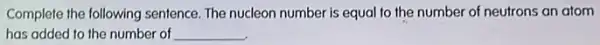 Complete the following sentence The nucleon number is equal to the number of neutrons an atom
has added to the number of __