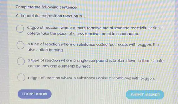 Complete the following sentence.
A thermal decomposition reaction is __
a type of reaction where a more reactive metal from the reactivity series is
able to take the place of a less reactive metal in a compound.
a type of reaction where a substance called fuel reacts with oxygen It is
also called burning.
a type of reaction where a single compound is broken down to form simpler
compounds and elements by heat.
a type of reaction where a substances gains or combines with oxygen.