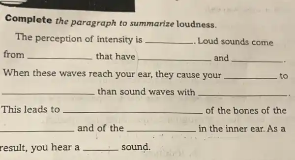 Complete the paragraph to summarize loudness.
The perception of intensity is __ . Loud sounds come
from __ that have __ and __
When these waves reach your ear, they cause your __ to
__ than sound waves with __
This leads to __ of the bones of the
__ and of the __ in the inner ear.As a
result, you hear a __ sound.