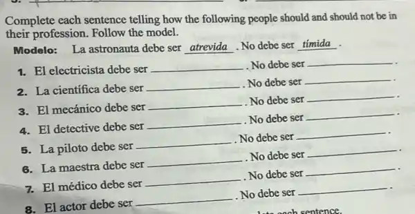 Complete each sentence telling how the following people should and should not be in
their profession Follow the model.
Modelo: La astronauta debe ser atrevida.No debe ser __
1. El electricista debe ser __ . No debe ser
__
2. La cientifica debe ser
__ No debe ser
__
3. El mecánico debe ser
__ No debe ser
__
4. El detective debe ser
__ . No debe ser
__
5. La piloto debe ser
__ No debe ser
__
6. La maestra debe ser
__ No debe ser
__
7. El médico debe ser
__
No debe ser
__
8. El actor debe ser
__
No debe ser
__