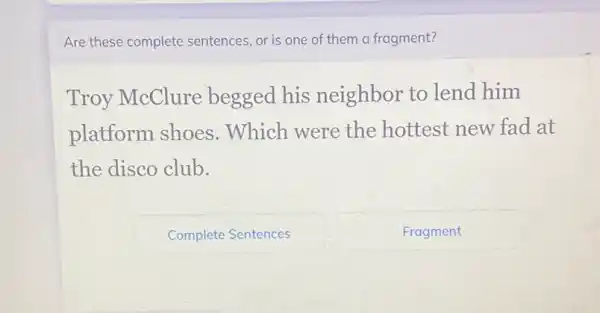 Are these complete sentences, or is one of them a fragment?
Troy McClure begged his neighbor to lend him
platform shoes . Which were the hottest new fad at
the disco club.
CompleteSentences
Fragment