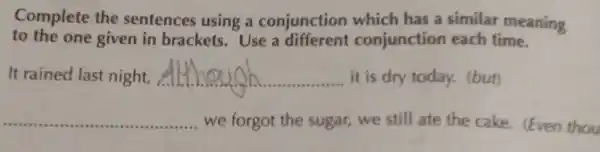 Complete the sentences using a conjunction which has a similar meaning
to the one given in brackets.Use a different conjunction each time.
It rained last night, __ it is dry today.(but)
__ we forgot the sugar, we still ate the cake (Even thou