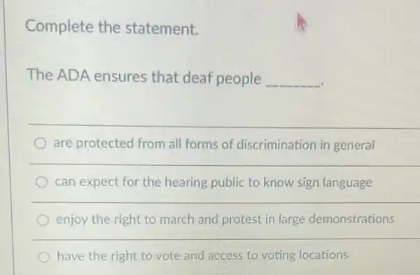 Complete the statement.
The ADA ensures that deaf people __
__
are protected from all forms of discrimination in general
__
can expect for the hearing public to know sign language
enjoy the right to march and protest in large demonstrations
have the right to vote and access to voting locations