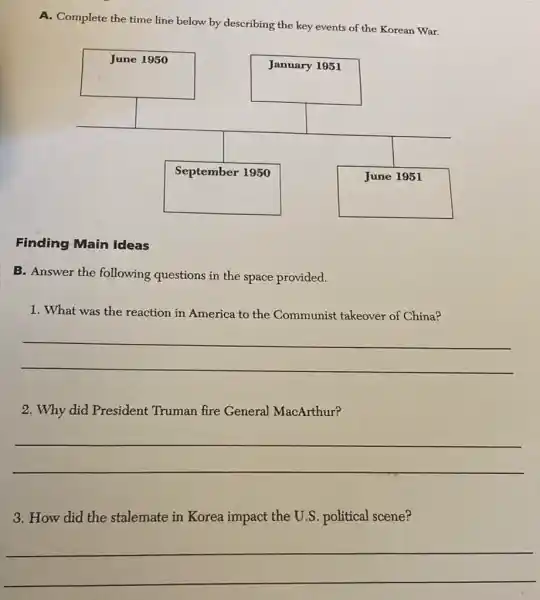 A. Complete the time line below by describing the key events of the Korean War.
Finding Main Ideas
B. Answer the following questions in the space provided.
1. What was the reaction in America to the Communist takeover of China?
 qquad 
 qquad 
2. Why did President Truman fire General MacArthur?
 qquad 
 qquad 
3. How did the stalemate in Korea impact the U.S. political scene?
 qquad 
 qquad