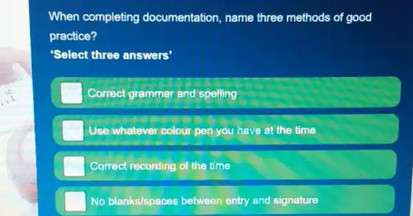 When completing documentation name three methods of good
practice?
Select three answers'
Correct grammar and spelling
Use whatever colour pen you have at the time
Correct recording of the time
No blanks/spaces between entry and signature