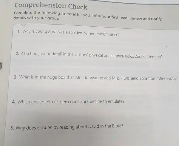 Comprehensio n Check
Complete the following items after you finish your first read. Review and clarify
details with your group.
1. Why is young Zora Neale scolded by her grandmother?
2. At school,what detail in the visitors'physical appearance holds Zora's attention?
3. What is in the huge box that Mrs. Johnstone and Miss Hurd send Zora from Minnesota?
4. Which ancient Greek hero does Zora decide to emulate?
5. Why does Zora enjoy reading about David in the Bible?