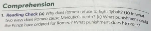 Comprehension
1. Reading Check (a) Why does Romeo refuse to fight Tybalt?(b) In what
two ways does Romeo cause Mercutio's death?(c) What pun(b) in what
the Prince have ordered for Romeo? What punishment at nounishment c