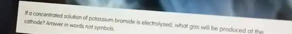 If a concentrated solution of potassium bromide is electrolysed, what gas will be produced at the
cathode? Answer in words not symbols