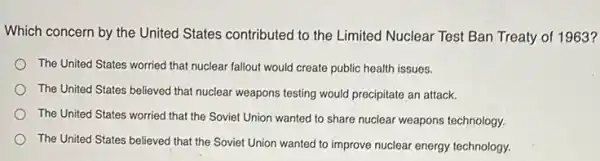 Which concern by the United States contributed to the Limited Nuclear Test Ban Treaty of 1963?
The United States worried that nuclear fallout would create public health issues.
The United States believed that nuclear weapons testing would precipitate an attack.
The United States worried that the Soviet Union wanted to share nuclear weapons technology.
The United States believed that the Soviet Union wanted to improve nuclear energy technology.