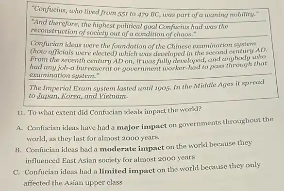 "Confucius, who lived from 551 to 479 BC was part of a waning nobility."
"And therefore, the highest political goal Confucius had was the
reconstruction of society out of a condition of chaos."
Confucian ideas were the foundation of the Chinese examination system
(how officials were elected which was developed in the second century AD.
From the seventh century AD on, it was fully developed, and anybody who
had any job-a bureaucrat or government worker-had to pass through that
examination system."
The Imperial Exam system lasted until 1905. In the Middle Ages it spread
to Japan, Korea, and Vietnam.
11. To what extent did Confucian ideals impact the world?
A. Confucian ideas have had a major impact on governments throughout the
world, as they last for almost 2000 years.
B. Confucian ideas had a moderate impact on the world because they
influenced East Asian society for almost 2000 years
C. Confucian ideas had a limited impact on the world because they only
affected the Asian upper class