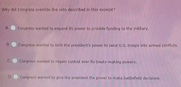 Why did Congress override the veto described in this excerpt?
Congress wanted to expand Its power to provide funding to the military.
B Congress wanted to limit the president's power to send U.S. troops into armed conflicts.
Congress wanted to regain control over its treaty making powers.
D. Congress wanted to give the president the power to make battlefield decisions.