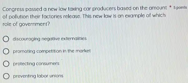 Congress passed a new law taxing car producers based on the amount 5 points
of pollution their factories release. This new law is an example of which
role of government?
discouraging negative externalities
promoting competition in the market
protecting consumers
preventing labor unions