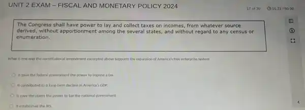 The Congress shall have power to lay and collect taxes on incomes, from whatever source
derived, without apportionment among the several states, and without regard to any census or
enumeration.
What is one way the constitutional amendment excepted above supports the expansion of America's free enterprise system
It gave the federal government the power to impose a tax.
It contributed to a long-term decline in America's GDP.
It gave the states the power to tax the national government.
It established the IRS.