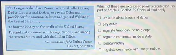 The Congress shall have Power To lay and collect Taxes,
Duties, Imposts and Excises to pay the Debts and
provide for the common Defence and general Welfare of
the United States __
To borrow Money on the credit of the United States;
To regulate Commerce with foreign Nations, and among
the several States, and with the Indian Tribes.
-Constitution of the United States,
Article I, Section 8
Which of these are expressed powers granted by this
part of Article I, Section 8? Check all that apply.
lay and collect taxes and duties
pay debts
regulate American Indian groups
D regulate commerce inside a state
borrow money
D regulate commerce with foreign nations