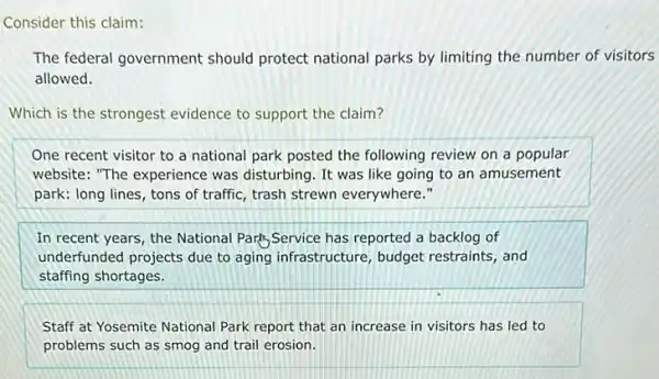 Consider this claim:
The federal government should protect national parks by limiting the number of visitors
allowed.
Which is the strongest evidence to support the claim?
One recent visitor to a national park posted the following review on a popular
website: "The experience was disturbing. It was like going to an amusement
park: long lines, tons of traffic, trash strewn everywhere."
In recent years, the National Park,Service has reported a backlog of
underfunded projects due to aging infrastructure, budget restraints, and
staffing shortages.
Staff at Yosemite National Park report that an increase in visitors has led to
problems such as smog and trail erosion.