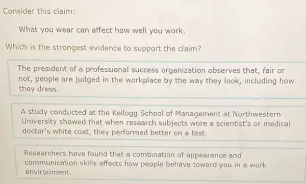 Consider this claim:
What you wear can affect how well you work.
Which is the strongest evidence to support the claim?
The president of a professional success organization observes that fair or
not, people are judged in the workplace by the way they look including how
they dress.
A study conducted at the Kellogg School of Management at Northwestern
University showed that when research subjects wore a scientist's or medical
doctor's white coat, they performed better on a test.
Researchers have found that a combination of appearance and
communication skills affects how people behave toward you in a work
environment.