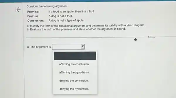 Consider the following argument.
Premise:	If a food is an apple, then it is a fruit.
Premise:	A dog is not a fruit.
Conclusion: A dog is not a type of apple.
a. Identify the form of the conditional argument and determine its validity with a Venn diagram.
b. Evaluate the truth of the premises and state whether the argument is sound.
a. The argument is square 
square 
affirming the conclusion.
affirming the hypothesis.
denying the conclusion.