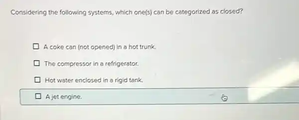 Considering the following systems, which one(s) can be categorized as closed?
A coke can (not opened) in a hot trunk.
The compressor in a refrigerator.
Hot water enclosed in a rigid tank.
A jet engine.