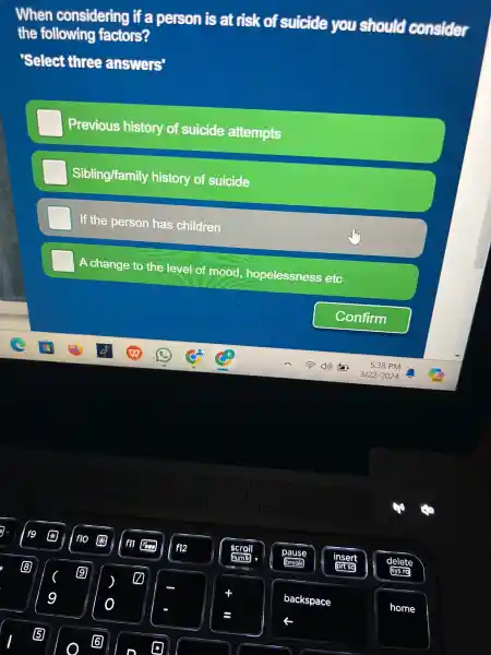 When considering if a person is at risk of suicide you should consider
the following factors?
'Select three answers
Previous history of suicide attempts
Sibling/famil y history of suicide
If the person has children
A change o thứ of mood, hopelessness etc