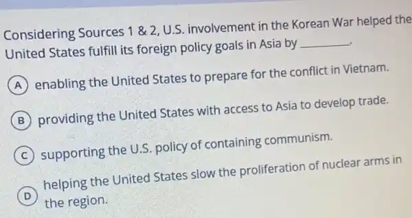 Considering Sources 1& 2,U.S
involvement in the Korean War helped the
United States fulfill its foreign policy goals in Asia by
__
A
enabling the United States to prepare for the conflict in Vietnam.
B
providing the United States with access to Asia to develop trade.
C
supporting the U.S policy of containing communism.
D
helping the United States slow the proliferation of nuclear arms in
the region.